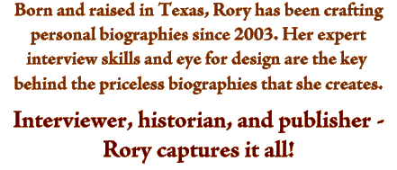 Born and raised in Texas, Rory has been crafting personal biographies since 2003. Her expert interview skills and eye for design are the key behind the priceless biographies that she creates. Interviewer, historian, and publisher - Rory captures it all!  How Write My Parents Life Story is a question answered by professionl personal historian and autobiographer.